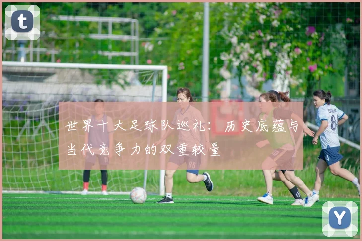 世界十大足球队巡礼：历史底蕴与当代竞争力的双重较量