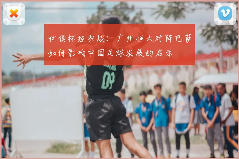 世俱杯经典战：广州恒大对阵巴萨如何影响中国足球发展的启示